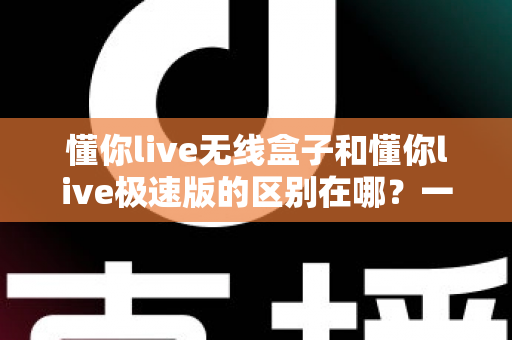 懂你live无线盒子和懂你live极速版的区别在哪？一文看懂两款直播工具的核心差异，帮你选对设备轻松开播