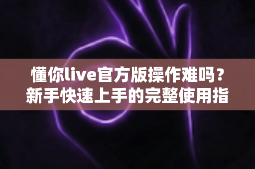 懂你live官方版操作难吗?新手快速上手的完整使用指南与体验解析 懂你live官方版操作难吗?新手快速上手的完整使用指南与体验解析