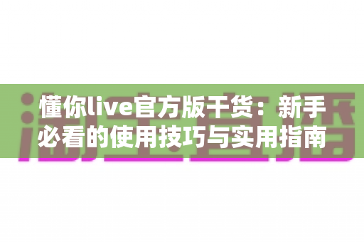 懂你live官方版干货：新手必看的使用技巧与实用指南全解析