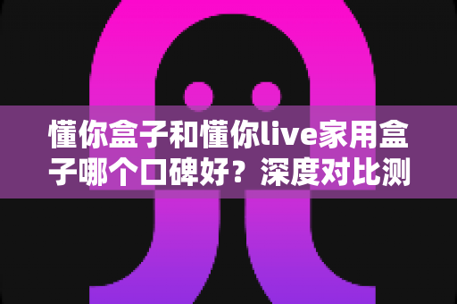 懂你盒子和懂你live家用盒子哪个口碑好？深度对比测评帮你选对不踩坑