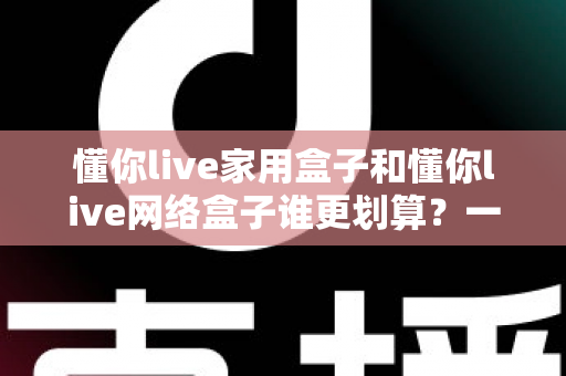 懂你live家用盒子和懂你live网络盒子谁更划算?一篇文章帮你算清这笔账 懂你live家用盒子和懂你live网络盒子谁更划算?一篇文章帮你算清这笔账