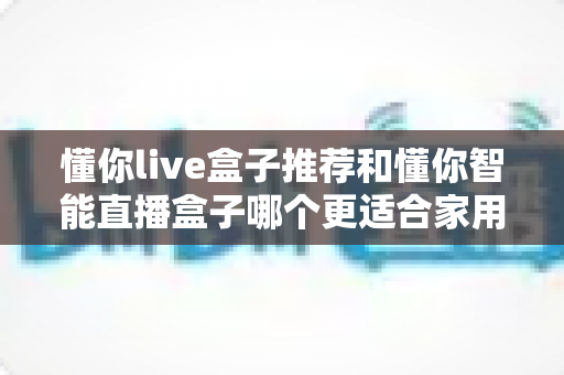 懂你live盒子推荐和懂你智能直播盒子哪个更适合家用？——两款家庭电视盒子深度对比与选购全攻略