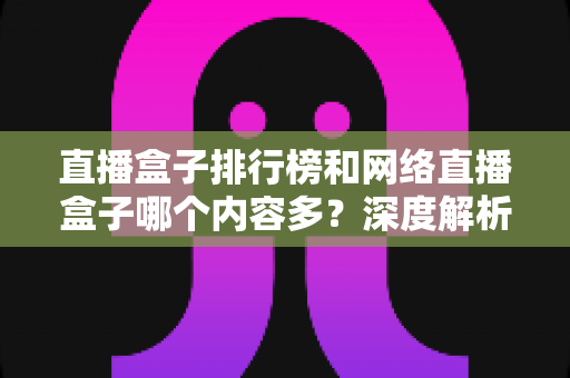 直播盒子排行榜和网络直播盒子哪个内容多?深度解析与选购全攻略 直播盒子排行榜和网络直播盒子哪个内容多?深度解析与选购全攻略