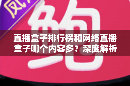 直播盒子排行榜和网络直播盒子哪个内容多?深度解析与选购全攻略 直播盒子排行榜和网络直播盒子哪个内容多?深度解析与选购全攻略