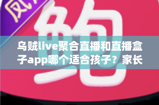 乌贼live聚合直播和直播盒子app哪个适合孩子？家长必读的全面对比与安全选型指南