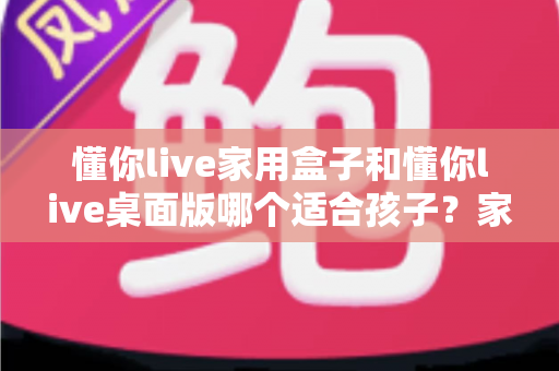 懂你live家用盒子和懂你live桌面版哪个适合孩子？家长必看的深度选购指南