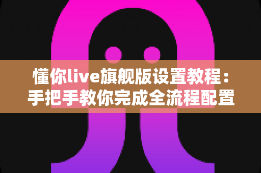 懂你live旗舰版设置教程：手把手教你完成全流程配置，轻松开启高清流畅直播之旅