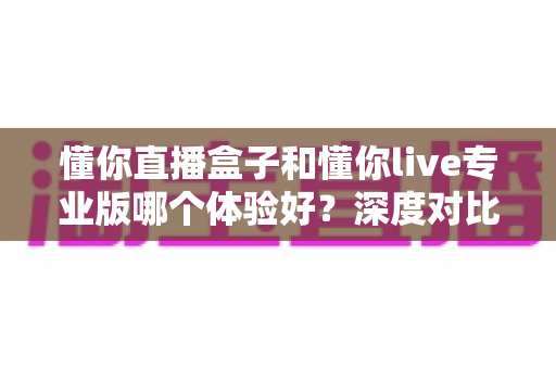 懂你直播盒子和懂你live专业版哪个体验好？深度对比帮你选对直播装备