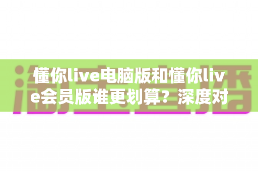 懂你live电脑版和懂你live会员版谁更划算？深度对比帮你选对版本不花冤枉钱