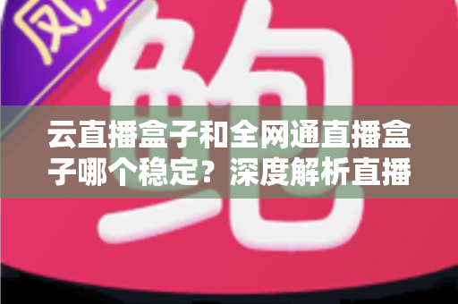 云直播盒子和全网通直播盒子哪个稳定?深度解析直播设备稳定性差异与选购全攻略 云直播盒子和全网通直播盒子哪个稳定?深度解析直播设备稳定性差异与选购全攻略