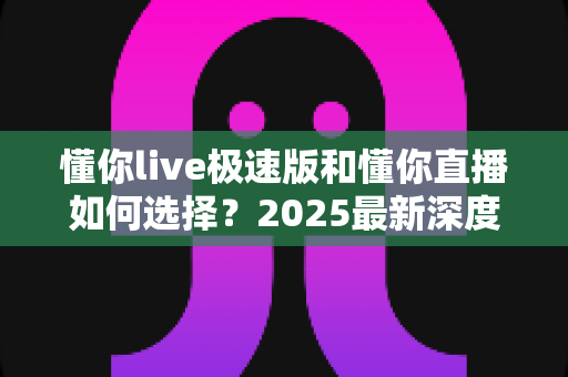 懂你live极速版和懂你直播如何选择?2025最新深度对比指南帮你精准决策 懂你live极速版和懂你直播如何选择?2025最新深度对比指南帮你精准决策