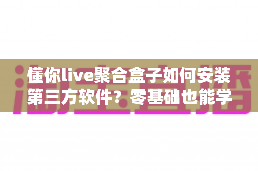懂你live聚合盒子如何安装第三方软件？零基础也能学会的详细安装教程与避坑指南