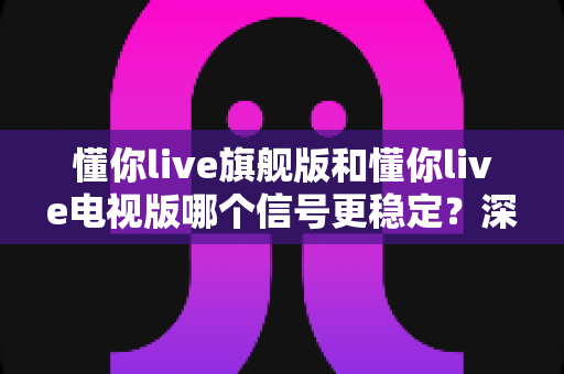 懂你live旗舰版和懂你live电视版哪个信号更稳定?深度对比评测帮你告别卡顿烦恼 懂你live旗舰版和懂你live电视版哪个信号更稳定?深度对比评测帮你告别卡顿烦恼