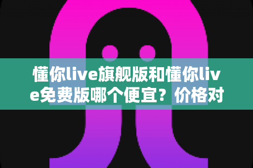 懂你live旗舰版和懂你live免费版哪个便宜?价格对比与性价比选购全攻略 懂你live旗舰版和懂你live免费版哪个便宜?价格对比与性价比选购全攻略