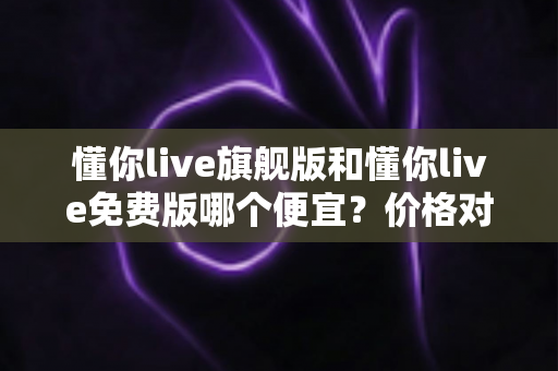 懂你live旗舰版和懂你live免费版哪个便宜?价格对比与性价比选购全攻略 懂你live旗舰版和懂你live免费版哪个便宜?价格对比与性价比选购全攻略