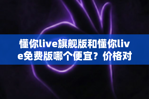 懂你live旗舰版和懂你live免费版哪个便宜?价格对比与性价比选购全攻略 懂你live旗舰版和懂你live免费版哪个便宜?价格对比与性价比选购全攻略