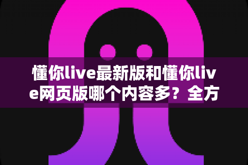 懂你live最新版和懂你live网页版哪个内容多？全方位对比与实用选择指南