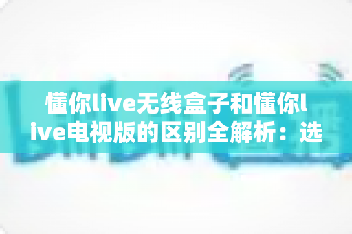懂你live无线盒子和懂你live电视版的区别全解析：选对版本，畅享高清大屏直播新体验