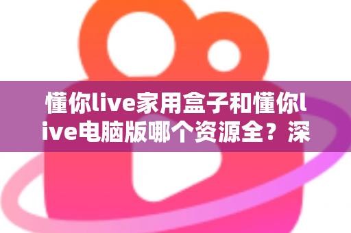 懂你live家用盒子和懂你live电脑版哪个资源全？深度对比一次讲清楚，看完就知道怎么选