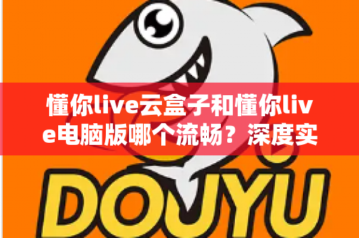 懂你live云盒子和懂你live电脑版哪个流畅？深度实测对比助你选对直播工具