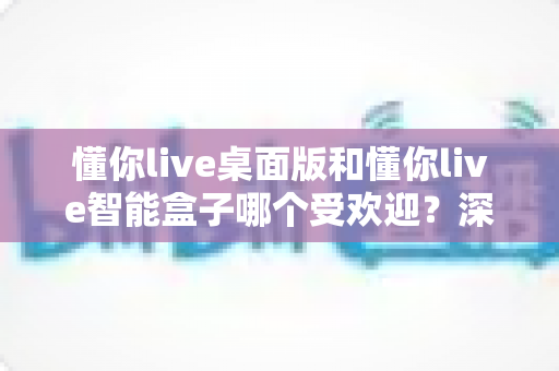 懂你live桌面版和懂你live智能盒子哪个受欢迎？深度对比分析帮你选对设备