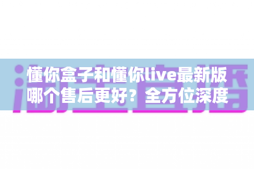 懂你盒子和懂你live最新版哪个售后更好?全方位深度对比解析,助你轻松做出明智选择 懂你盒子和懂你live最新版哪个售后更好?全方位深度对比解析,助你轻松做出明智选择