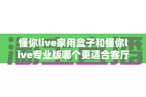 懂你live家用盒子和懂你live专业版哪个更适合客厅?从定位、性能到使用场景的全维度选购指南 懂你live家用盒子和懂你live专业版哪个更适合客厅?从定位、性能到使用场景的全维度选购指南