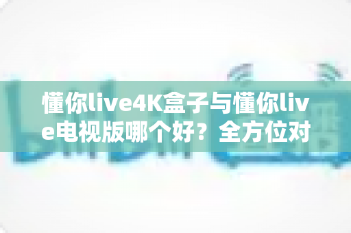 懂你live4K盒子与懂你live电视版哪个好?全方位对比评测帮你找到最适合的观影选择 懂你live4K盒子与懂你live电视版哪个好?全方位对比评测帮你找到最适合的观影选择