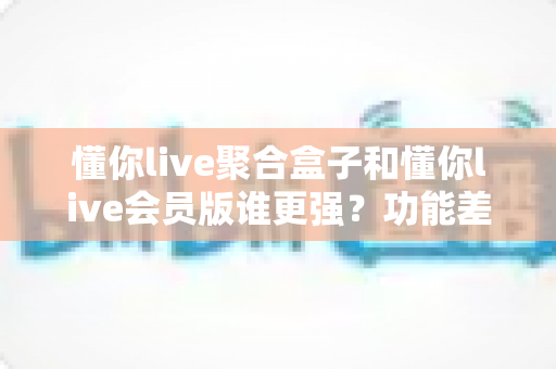懂你live聚合盒子和懂你live会员版谁更强?功能差异全解析与选购指南 懂你live聚合盒子和懂你live会员版谁更强?功能差异全解析与选购指南