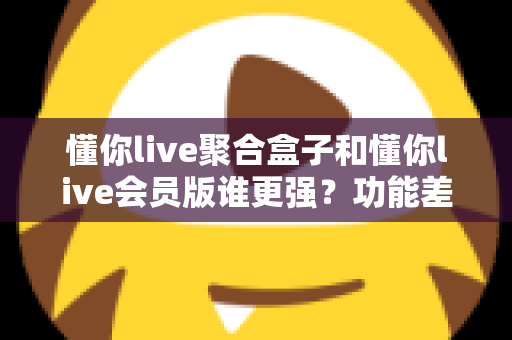 懂你live聚合盒子和懂你live会员版谁更强?功能差异全解析与选购指南 懂你live聚合盒子和懂你live会员版谁更强?功能差异全解析与选购指南
