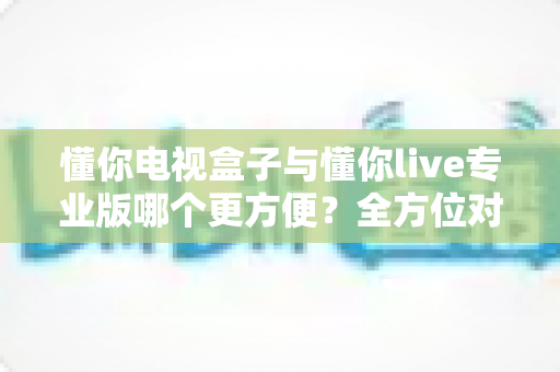 懂你电视盒子与懂你live专业版哪个更方便？全方位对比解析助你轻松选对大屏观影方案