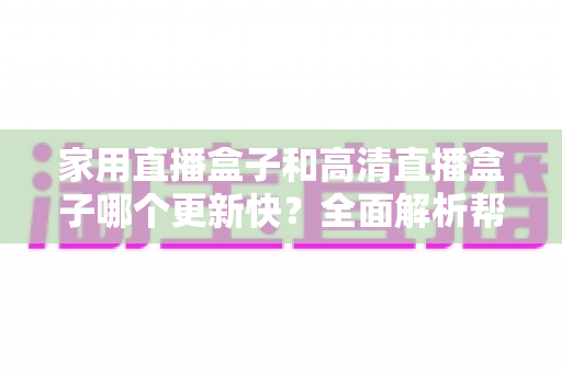 家用直播盒子和高清直播盒子哪个更新快?全面解析帮你选购不踩坑 家用直播盒子和高清直播盒子哪个更新快?全面解析帮你选购不踩坑