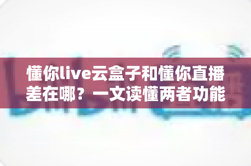 懂你live云盒子和懂你直播差在哪？一文读懂两者功能区别与选购指南