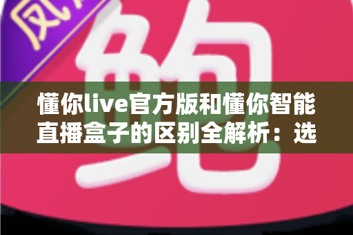 懂你live官方版和懂你智能直播盒子的区别全解析：选对工具让直播效率翻倍