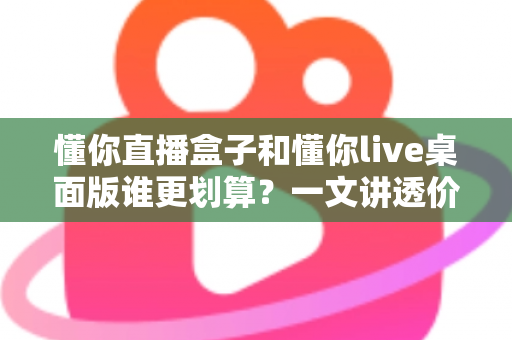 懂你直播盒子和懂你live桌面版谁更划算?一文讲透价格、功能与选购逻辑 懂你直播盒子和懂你live桌面版谁更划算?一文讲透价格、功能与选购逻辑