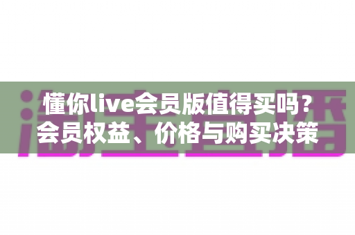 懂你live会员版值得买吗？会员权益、价格与购买决策全面解析
