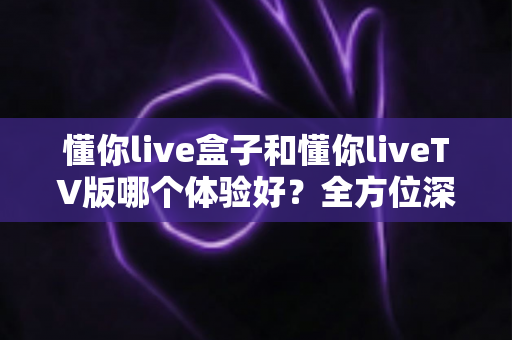 懂你live盒子和懂你liveTV版哪个体验好？全方位深度对比评测，帮你选对版本不踩坑