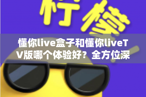 懂你live盒子和懂你liveTV版哪个体验好？全方位深度对比评测，帮你选对版本不踩坑