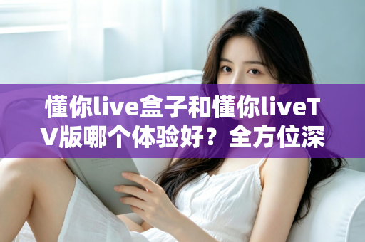 懂你live盒子和懂你liveTV版哪个体验好？全方位深度对比评测，帮你选对版本不踩坑