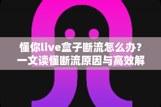 懂你live盒子断流怎么办？一文读懂断流原因与高效解决办法大全