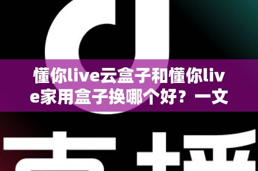 懂你live云盒子和懂你live家用盒子换哪个好?一文读懂选购要点与真实体验对比 懂你live云盒子和懂你live家用盒子换哪个好?一文读懂选购要点与真实体验对比