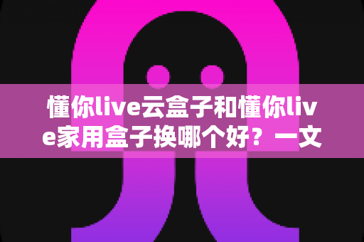 懂你live云盒子和懂你live家用盒子换哪个好?一文读懂选购要点与真实体验对比 懂你live云盒子和懂你live家用盒子换哪个好?一文读懂选购要点与真实体验对比