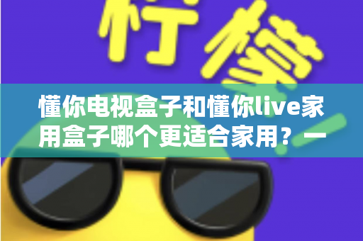 懂你电视盒子和懂你live家用盒子哪个更适合家用?一份写给普通家庭的深度选购指南 懂你电视盒子和懂你live家用盒子哪个更适合家用?一份写给普通家庭的深度选购指南