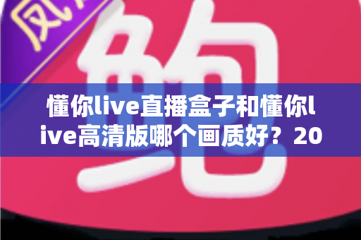 懂你live直播盒子和懂你live高清版哪个画质好？2025最新画质深度对比与实用选购指南