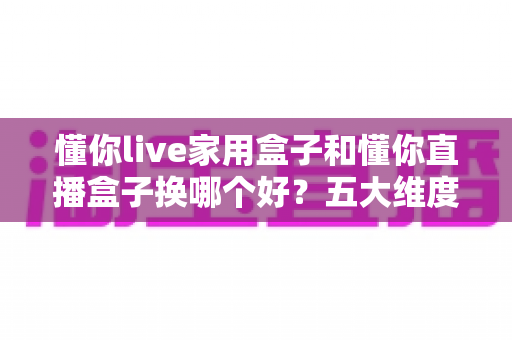 懂你live家用盒子和懂你直播盒子换哪个好？五大维度深度对比+选购避坑全攻略