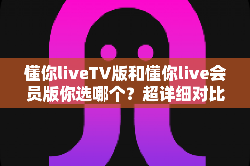 懂你liveTV版和懂你live会员版你选哪个？超详细对比测评帮你一次选对不踩坑