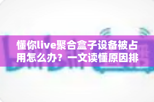 懂你live聚合盒子设备被占用怎么办?一文读懂原因排查与实用解决技巧 懂你live聚合盒子设备被占用怎么办?一文读懂原因排查与实用解决技巧