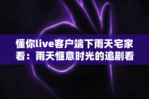 懂你live客户端下雨天宅家看:雨天惬意时光的追剧看播新选择 懂你live客户端下雨天宅家看:雨天惬意时光的追剧看播新选择