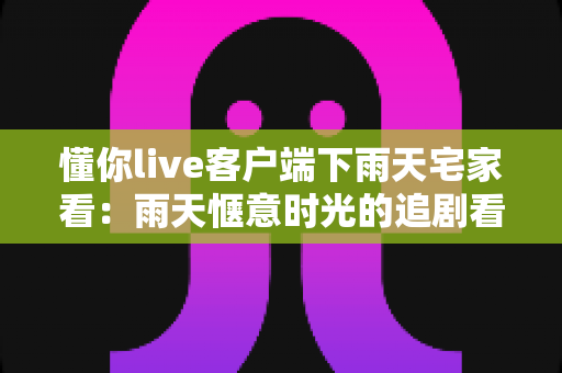 懂你live客户端下雨天宅家看:雨天惬意时光的追剧看播新选择 懂你live客户端下雨天宅家看:雨天惬意时光的追剧看播新选择