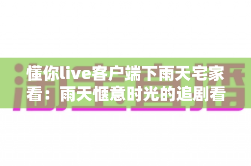 懂你live客户端下雨天宅家看：雨天惬意时光的追剧看播新选择